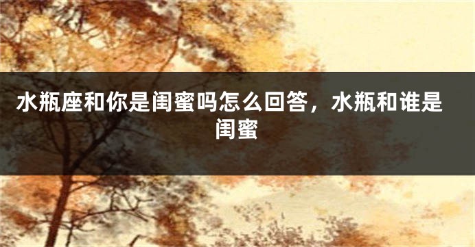 水瓶座和你是闺蜜吗怎么回答，水瓶和谁是闺蜜