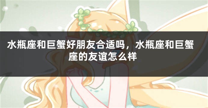 水瓶座和巨蟹好朋友合适吗，水瓶座和巨蟹座的友谊怎么样