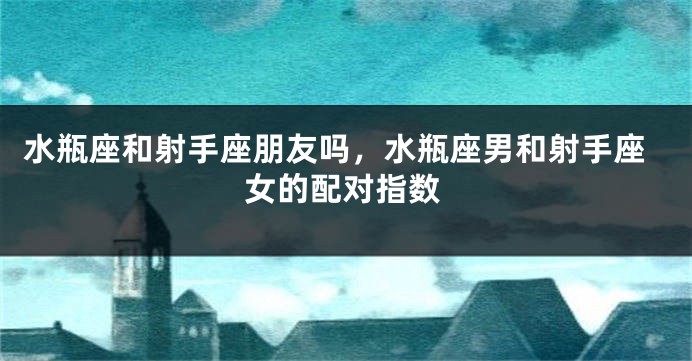 水瓶座和射手座朋友吗，水瓶座男和射手座女的配对指数
