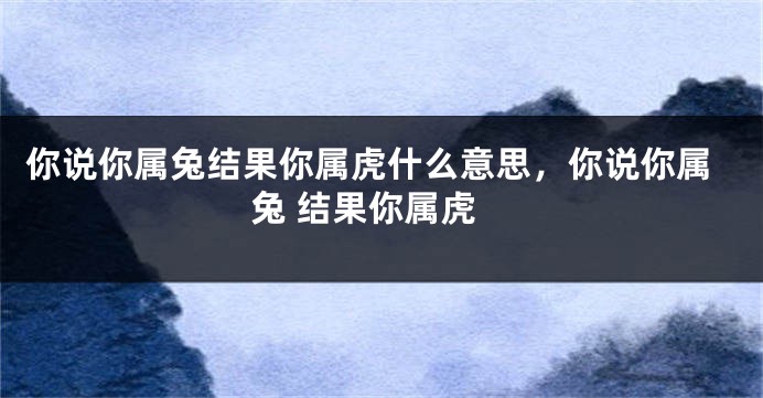 你说你属兔结果你属虎什么意思，你说你属兔 结果你属虎