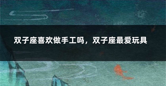 双子座喜欢做手工吗，双子座最爱玩具