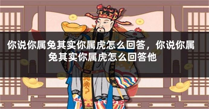 你说你属兔其实你属虎怎么回答，你说你属兔其实你属虎怎么回答他