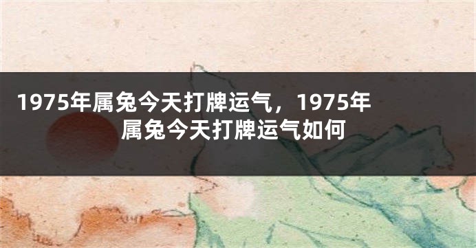 1975年属兔今天打牌运气,1975年属兔今天打牌运气如何