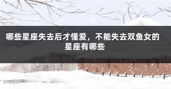 哪些星座失去后才懂爱，不能失去双鱼女的星座有哪些