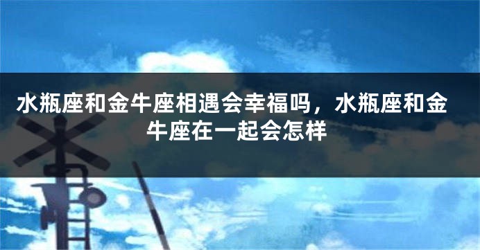 水瓶座和金牛座相遇会幸福吗，水瓶座和金牛座在一起会怎样