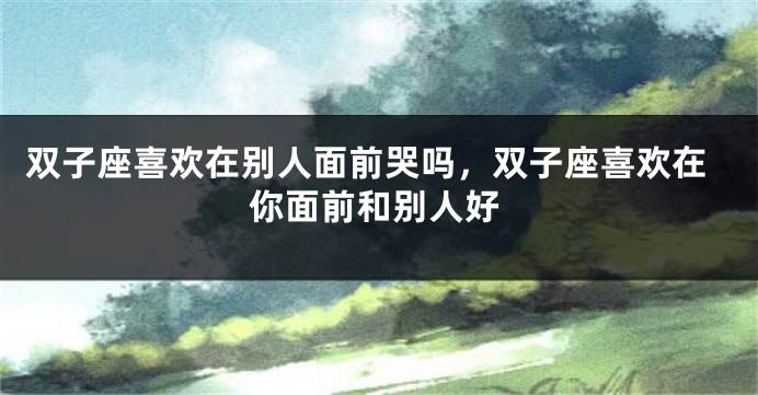 双子座喜欢在别人面前哭吗，双子座喜欢在你面前和别人好