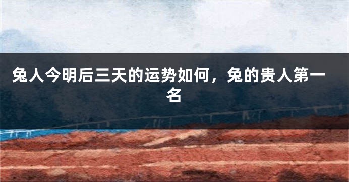 兔人今明后三天的运势如何，兔的贵人第一名