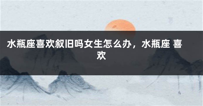 水瓶座喜欢叙旧吗女生怎么办，水瓶座 喜欢