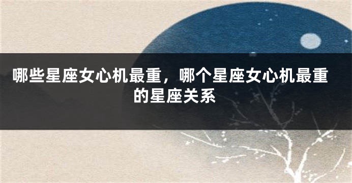 哪些星座女心机最重，哪个星座女心机最重的星座关系