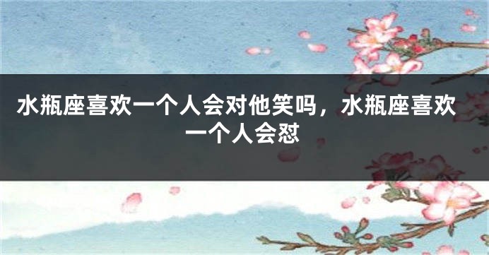水瓶座喜欢一个人会对他笑吗，水瓶座喜欢一个人会怼