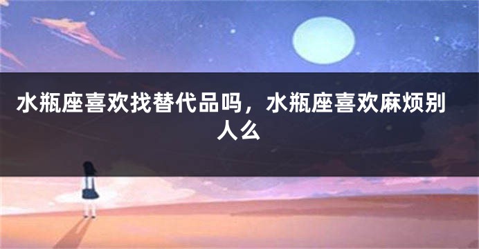 水瓶座喜欢找替代品吗，水瓶座喜欢麻烦别人么