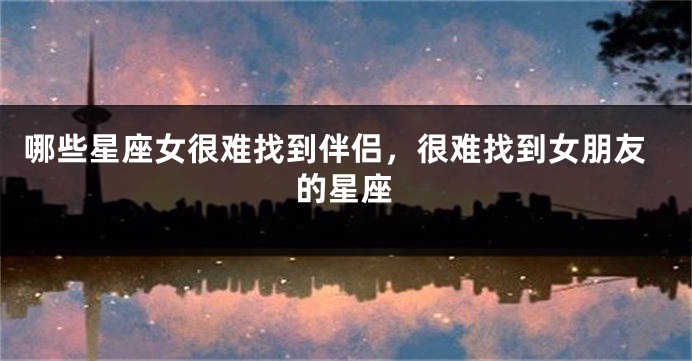 哪些星座女很难找到伴侣，很难找到女朋友的星座