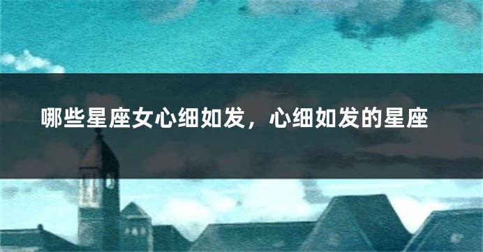 哪些星座女心细如发，心细如发的星座