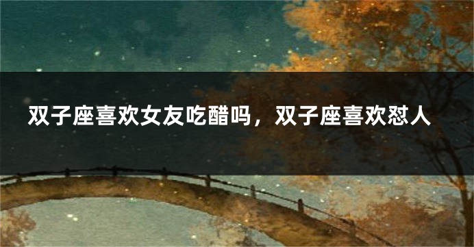 双子座喜欢女友吃醋吗，双子座喜欢怼人