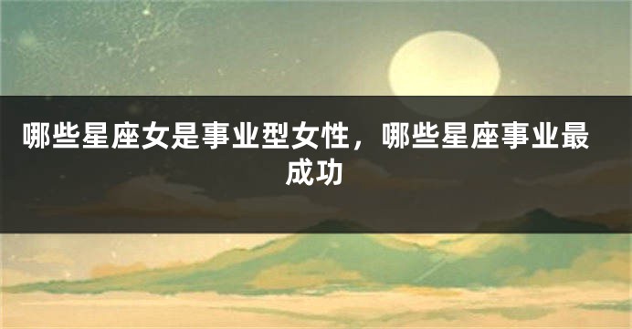 哪些星座女是事业型女性，哪些星座事业最成功