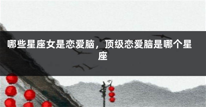 哪些星座女是恋爱脑，顶级恋爱脑是哪个星座