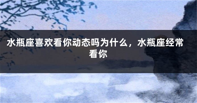 水瓶座喜欢看你动态吗为什么，水瓶座经常看你