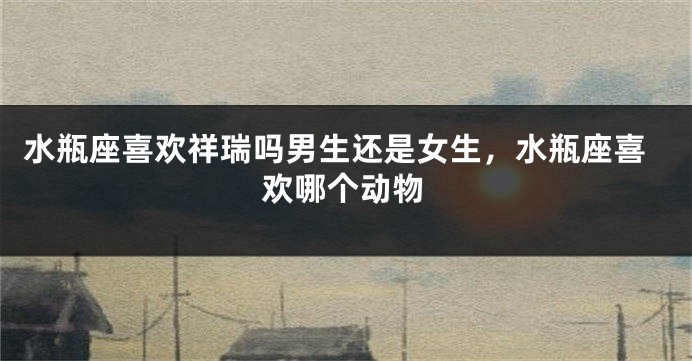 水瓶座喜欢祥瑞吗男生还是女生，水瓶座喜欢哪个动物