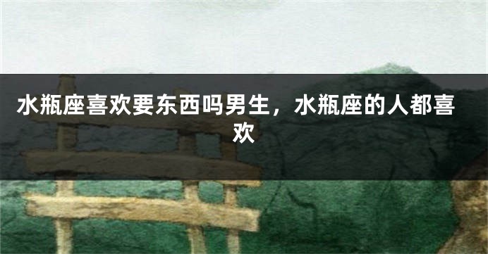 水瓶座喜欢要东西吗男生，水瓶座的人都喜欢