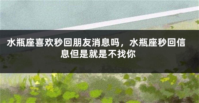 水瓶座喜欢秒回朋友消息吗，水瓶座秒回信息但是就是不找你