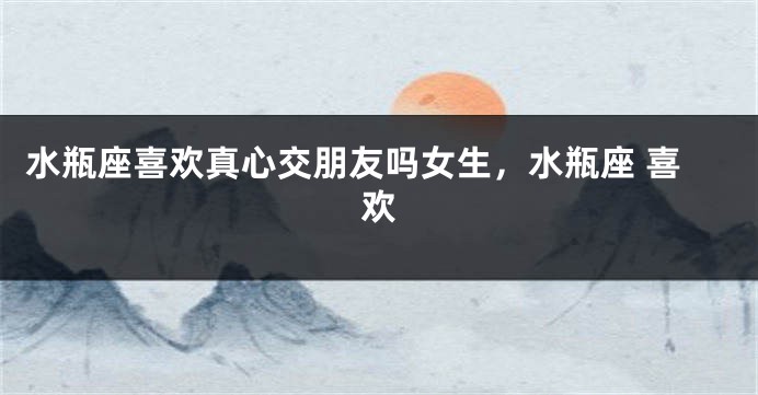 水瓶座喜欢真心交朋友吗女生，水瓶座 喜欢