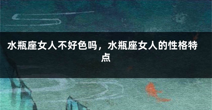 水瓶座女人不好色吗，水瓶座女人的性格特点