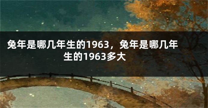 兔年是哪几年生的1963，兔年是哪几年生的1963多大