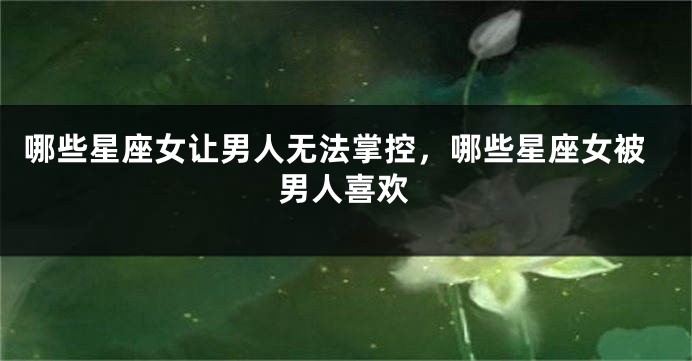 哪些星座女让男人无法掌控，哪些星座女被男人喜欢