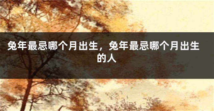 兔年最忌哪个月出生，兔年最忌哪个月出生的人