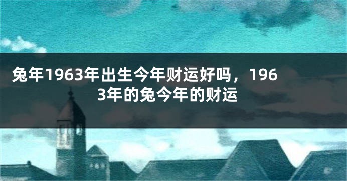 兔年1963年出生今年财运好吗，1963年的兔今年的财运