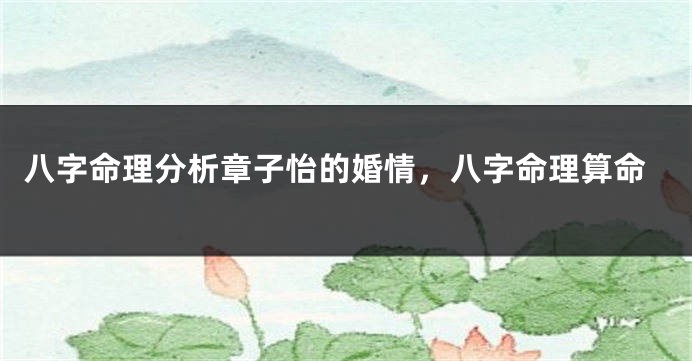 八字命理分析章子怡的婚情，八字命理算命