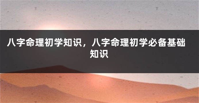 八字命理初学知识，八字命理初学必备基础知识