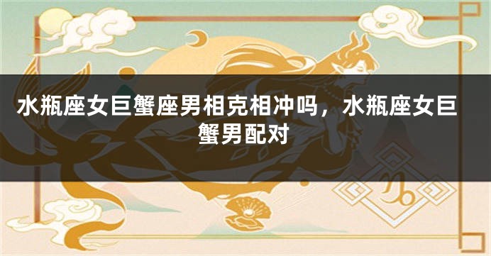 水瓶座女巨蟹座男相克相冲吗,水瓶座女巨蟹男配对