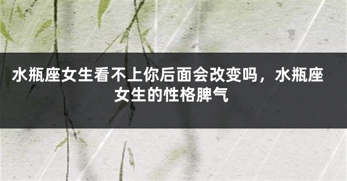 水瓶座女生看不上你后面会改变吗，水瓶座女生的性格脾气