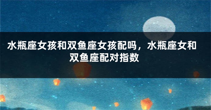 水瓶座女孩和双鱼座女孩配吗，水瓶座女和双鱼座配对指数