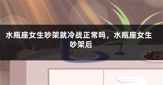 水瓶座女生吵架就冷战正常吗，水瓶座女生吵架后