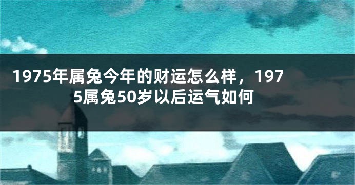 1975年属兔今年的财运怎么样，1975属兔50岁以后运气如何
