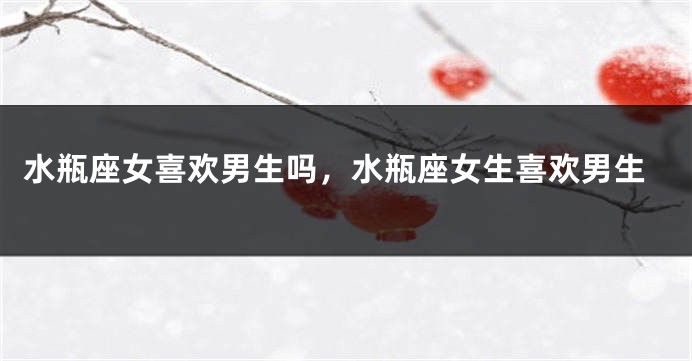 水瓶座女喜欢男生吗，水瓶座女生喜欢男生