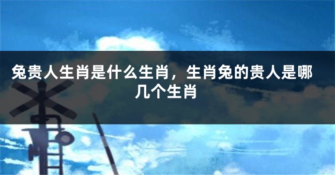 兔贵人生肖是什么生肖，生肖兔的贵人是哪几个生肖