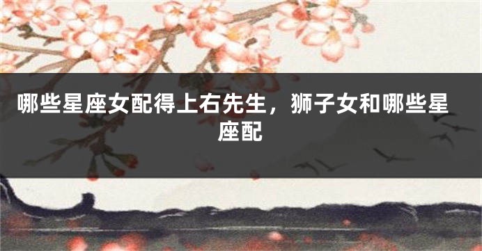 哪些星座女配得上右先生，狮子女和哪些星座配