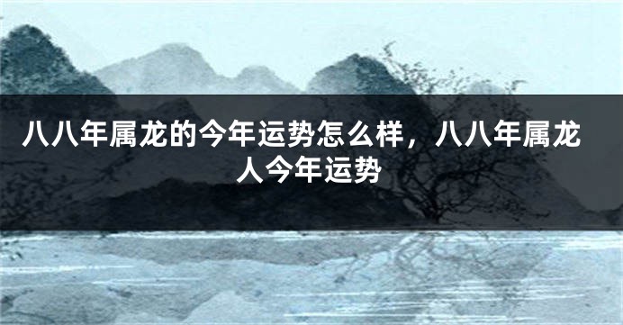 八八年属龙的今年运势怎么样，八八年属龙人今年运势