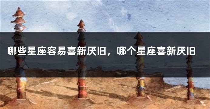 哪些星座容易喜新厌旧，哪个星座喜新厌旧