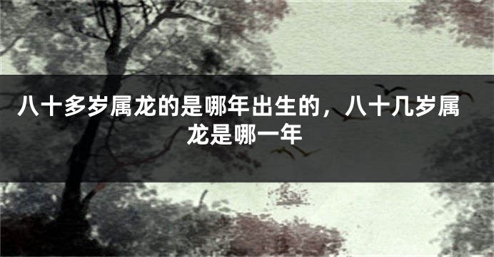 八十多岁属龙的是哪年出生的，八十几岁属龙是哪一年