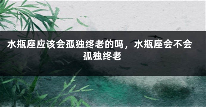 水瓶座应该会孤独终老的吗，水瓶座会不会孤独终老