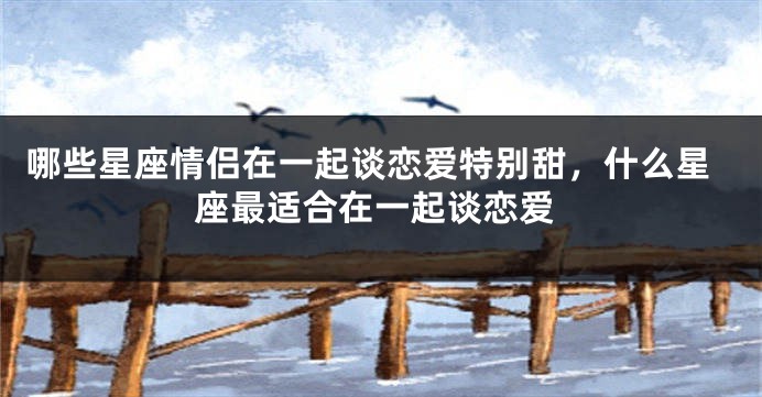 哪些星座情侣在一起谈恋爱特别甜，什么星座最适合在一起谈恋爱