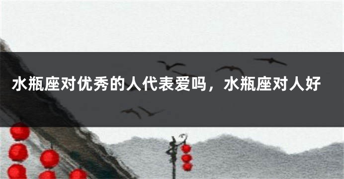 水瓶座对优秀的人代表爱吗，水瓶座对人好
