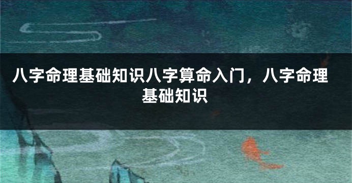 八字命理基础知识八字算命入门，八字命理基础知识