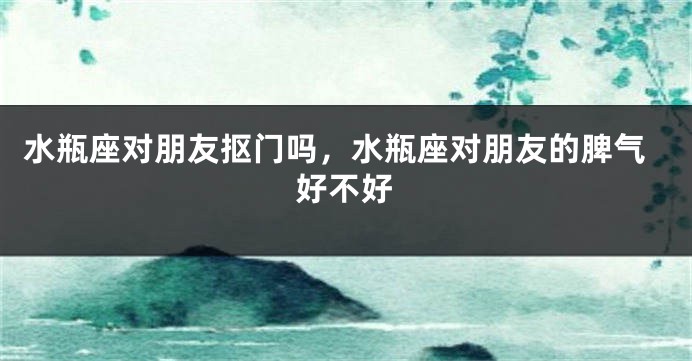 水瓶座对朋友抠门吗，水瓶座对朋友的脾气好不好