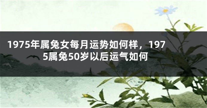 1975年属兔女每月运势如何样，1975属兔50岁以后运气如何