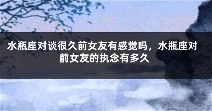水瓶座对谈很久前女友有感觉吗，水瓶座对前女友的执念有多久